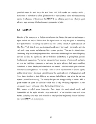 qualified names is .also since the Max New York Life works on a quality model ,
therefore it is important to screen good number of well qualified names before recruiting
agents. It is because of this reason that M N Y L has a highly respect and efficient agent
advisors team amongst all other insurance companies in India



4.2    SURVEY


The aim of the survey was to find the out what are the factors that motivate an insurance
agent advisor and also to find out how the organization can help the agents in improving
their performance. The survey was carried out on a sample size of 30 agents advisors of
Max New York Life. It was questionnaire based survey in which I personally sat with
each and every sample and discussed the various question. This practice though time
consuming help me in bringing out the best results as I could not get the most intriguing
answers and also the agents and advisor felt more comfortable in giving their genuine
feedback and suggestions. The survey was carried over a period of one month and each
say was an enriching experience as each day the agent advisors had some enriching
experience to share. During the duration of one month I tried to cover agent advisors
from various demographics. For example I tried to cover equal number of tenured agents
and the newer once. I also made a point to cover the agents advisors of all age groups and
I was happy to observe that different age groups had different view about the various
aspects covered in the survey. The survey also gave me an opportunity to interact with a
good number of agent and advisors which was a very rewarding experience. In the
subsequent pages I will share with u the finding of the survey.
This survey revealed some interesting facts about the motivational needs and
expectations of the agent advisors. More than 60% of the advisors who work with
MNYL currently have their own business or other job and the primary reason why they
have joined MNYL is extra money.




                                            52
 