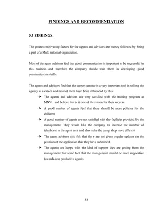 FINDINGS AND RECOMMENDATION


5.1 FINDINGS


The greatest motivating factors for the agents and advisors are money followed by being
a part of a Multi national organization.


Most of the agent advisors feel that good communication is important to be successful in
this business and therefore the company should train them in developing good
communication skills.


The agents and advisors find that the career seminar is a very important tool in selling the
agency as a career and most of them have been influenced by this.
        The agents and advisors are very satisfied with the training program at
            MNYL and believe that is it one of the reason for their success.
        A good number of agents feel that there should be more policies for the
            children
        A good number of agents are not satisfied with the facilities provided by the
            management. They would like the company to increase the number of
            telephone in the agent area and also make the camp shop more efficient
        The agent advisors also felt that the y are not given regular updates on the
            position of the application that they have submitted.
        The agents are happy with the kind of support they are getting from the
            management, but some feel that the management should be more supportive
            towards non productive agents.




                                             58
 