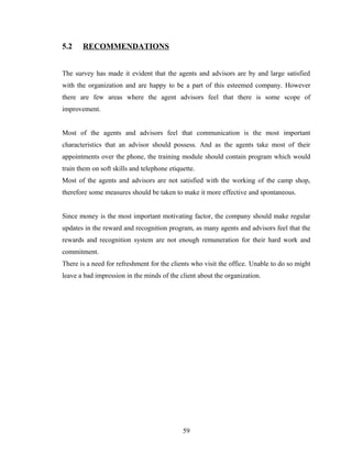 5.2    RECOMMENDATIONS


The survey has made it evident that the agents and advisors are by and large satisfied
with the organization and are happy to be a part of this esteemed company. However
there are few areas where the agent advisors feel that there is some scope of
improvement.


Most of the agents and advisors feel that communication is the most important
characteristics that an advisor should possess. And as the agents take most of their
appointments over the phone, the training module should contain program which would
train them on soft skills and telephone etiquette.
Most of the agents and advisors are not satisfied with the working of the camp shop,
therefore some measures should be taken to make it more effective and spontaneous.


Since money is the most important motivating factor, the company should make regular
updates in the reward and recognition program, as many agents and advisors feel that the
rewards and recognition system are not enough remuneration for their hard work and
commitment.
There is a need for refreshment for the clients who visit the office. Unable to do so might
leave a bad impression in the minds of the client about the organization.




                                             59
 