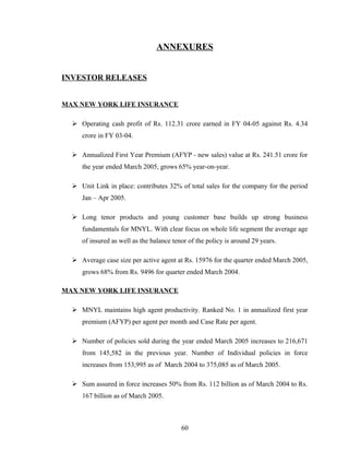 ANNEXURES


INVESTOR RELEASES


MAX NEW YORK LIFE INSURANCE

   Operating cash profit of Rs. 112.31 crore earned in FY 04-05 against Rs. 4.34
     crore in FY 03-04.

   Annualized First Year Premium (AFYP - new sales) value at Rs. 241.51 crore for
     the year ended March 2005, grows 65% year-on-year.

   Unit Link in place: contributes 32% of total sales for the company for the period
     Jan – Apr 2005.

   Long tenor products and young customer base builds up strong business
     fundamentals for MNYL. With clear focus on whole life segment the average age
     of insured as well as the balance tenor of the policy is around 29 years.

   Average case size per active agent at Rs. 15976 for the quarter ended March 2005,
     grows 68% from Rs. 9496 for quarter ended March 2004.

MAX NEW YORK LIFE INSURANCE

   MNYL maintains high agent productivity. Ranked No. 1 in annualized first year
     premium (AFYP) per agent per month and Case Rate per agent.

   Number of policies sold during the year ended March 2005 increases to 216,671
     from 145,582 in the previous year. Number of Individual policies in force
     increases from 153,995 as of March 2004 to 375,085 as of March 2005.

   Sum assured in force increases 50% from Rs. 112 billion as of March 2004 to Rs.
     167 billion as of March 2005.



                                          60
 