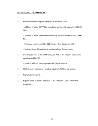 MAX SPECIALITY PRODUCTS



   Substantial expansion plans approved in December 2005

    – Addition of a new BOPP film manufacturing line with a capacity of 20,000
    TPA.

    – Addition of a new thermal lamination film line with a capacity of 120,000
    KSM.

    – Estimated project cost of Rs. 122 Crores – Debt-Equity mix of 1:1.

    – Maintain leadership position in specialty plastic films segment.

   Generates revenue of Rs. 100 Crores, and PBT of Rs. 8 Crores for first nine
    months ended Dec’05.

    – MaxFoil achieves revenue growth of 49% year-on-year.

   100% capacity utilization – installed capacity 8,800 tons per annum.


   High production yield.


   Highest return on capital employed of Rs. 69 Crores – 21%, better than
    competitors.




                                        62
 