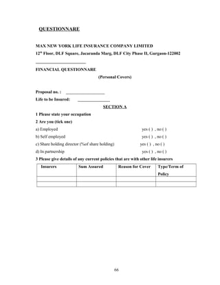 QUESTIONNARE


MAX NEW YORK LIFE INSURANCE COMPANY LIMITED
12th Floor, DLF Square, Jacaranda Marg, DLF City Phase II, Gurgaon-122002


FINANCIAL QUESTIONNARE
                                    (Personal Covers)


Proposal no. :
Life to be Insured:
                                      SECTION A
1 Please state your occupation
2 Are you (tick one)
a) Employed                                                  yes ( ) , no ( )
b) Self employed                                             yes ( ) , no ( )
c) Share holding director (%of share holding)               yes ( ) , no ( )
d) In partnership                                            yes ( ) , no ( )
3 Please give details of any current policies that are with other life insurers
   Insurers             Sum Assured              Reason for Cover      Type/Term of
                                                                       Policy




                                                66
 