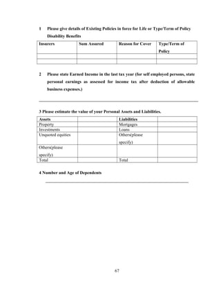 1   Please give details of Existing Policies in force for Life or Type/Term of Policy
    Disability Benefits
Insurers              Sum Assured           Reason for Cover      Type/Term of
                                                                  Policy




2   Please state Earned Income in the last tax year (for self employed persons, state
    personal earnings as assessed for income tax after deduction of allowable
    business expenses.)




3 Please estimate the value of your Personal Assets and Liabilities.
Assets                                      Liabilities
Property                                    Mortgages
Investments                                 Loans
Unquoted equities                           Others(please
                                            specify)
Others(please
specify)
Total                                       Total

4 Number and Age of Dependents




                                          67
 