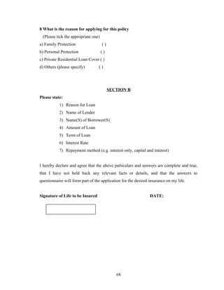 8 What is the reason for applying for this policy
 (Please tick the appropriate one)
a) Family Protection                 ()
b) Personal Protection               ()
c) Private Residential Loan Cover ( )
d) Others (please specify)        ()




                                          SECTION B
Please state:
           1) Reason for Loan
           2) Name of Lender
           3) Name(S) of Borrower(S)
           4) Amount of Loan
           5) Term of Loan
           6) Interest Rate
           7) Repayment method (e.g. interest only, capital and interest)


I hereby declare and agree that the above particulars and answers are complete and true,
that I have not held back any relevant facts or details, and that the answers to
questionnaire will form part of the application for the desired insurance on my life.


Signature of Life to be Insured                                 DATE:




                                             68
 