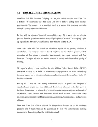 1.2     PROFILE OF THE ORGANIZATION

Max New York Life Insurance Company Ltd. is a joint venture between New York Life,
a fortune 100 companies and Max India Ltd. one of India’s leading multi-business
corporations. The strategy is to establish itself as a trusted life insurance specialist
through a quality approach to business.


In line with its values of financial responsibility, Max New York Life has adopted
prudent financial practices to ensure safety of policy holder’s funds. The company’s paid
up capital is Rs. 587 crore, which is more than the norm laid by IRDA.


Max New York Life has identified individual agents as its primary channel of
distribution. The company places a lot of emphasis on its selection process, which
comprises of four stages – screening, psychometric test, career seminar and final
interview. The agent advisors are trained in-house to ensure optical control on quality of
training.


201 agent’s advisors have qualified for the Million Dollar Round Table (MDRT)
MEMBERSHIP IN 2005. MDRT is an exclusive congregation of the world’s top selling
insurance agents and is internationally recognized as the standard of excellence in the life
insurance business.

Having set a best in class agency distribution model in place, the company is
spearheading a major trust into additional distributions channels to further grow its
business. The company is using a five –pronged strategy to pursue alternative channels of
distribution. These include the franchisee model, rural business, direct sales force
involving group insurance and telemarketing opportunities, banacassurance and corporate
alliances.

Max New York Life offers a suite of flexible products. It now has 22 life insurance
products and 8 riders that can be customized to over 400 combinations enabling
customers to choose the policy that best fits their need.



                                              7
 
