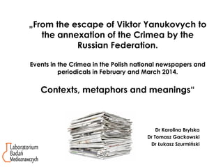 „From the escape of Viktor Yanukovych to
the annexation of the Crimea by the
Russian Federation.
Events in the Crimea in the Polish national newspapers and
periodicals in February and March 2014.
Contexts, metaphors and meanings“
Dr Karolina Brylska
Dr Tomasz Gackowski
Dr Łukasz Szurmiński
 