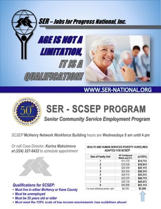 SER – Jobs for Progress National, Inc.
SER - SCSEP PROGRAM
Senior Community Service Employment Program
SCSEP McHenry Network Workforce Building hours are Wednesdays 9 am until 4 pm
Or call Case Director; Karina Maksimova
at (224) 227-6422 to schedule appointment
Qualifications for SCSEP:
• Must live in either McHenry or Kane County
• Must be unemployed
• Must be 55 years old or older
• Must meet the 125% scale of low income requirements (see guidelines above)
 