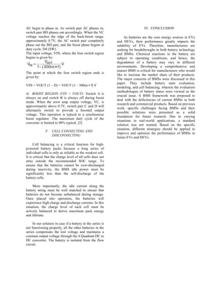AC begin to phase in. As switch pair AC phases in,
switch pair BD phases out accordingly. When the VC
voltage reaches the edge of the buck-boost range,
approximately 0.7V, the AC switch pair completely
phase out the BD pair, and the boost phase begins at
duty cycle, D4 (SW).
The input voltage, VIN, where the four switch region
begins is given by:
The point at which the four switch region ends is
given by:
VIN = VOUT (1 – D) = VOUT (1 – 300ns • f) V
4) BOOST REGION (VIN < VOUT): Switch A is
always on and switch B is always off during boost
mode. When the error amp output voltage, VC, is
approximately above 0.7V, switch pair C and D will
alternately switch to provide a boosted output
voltage. This operation is typical to a synchronous
boost regulator. The maximum duty cycle of the
converter is limited to 90% typical. [5]
F. CELL CONNECTING AND
DISCONNECTING
Cell balancing is a critical function for high-
powered battery packs because a long series of
individual cells is only as reliable as the weakest cell.
It is critical that the charge level of all cells does not
stray outside the recommended SOC range. To
ensure that the batteries cannot be over-discharged
during inactivity, the BMS idle power must be
significantly less than the self-discharge of the
battery cells.
More importantly, the idle current along the
battery string must be well matched to ensure that
batteries do not become unbalanced during storage.
Once placed into operation, the batteries will
experience high charge and discharge currents. In this
situation, the charge level of each cell must be
actively balanced to derive maximum pack energy
and lifetime.
In our solution in case if a battery in the series is
not functioning properly, all the other batteries in the
series compensate the lost voltage and maintains a
constant output voltage through the 4 Quadrant DC to
DC converter. The battery is isolated from the flow
circuit.
IV. CONCLUSION
As batteries are the core energy sources in EVs
and HEVs, their performance greatly impacts the
salability of EVs. Therefore, manufacturers are
seeking for breakthroughs in both battery technology
and BMSs. Chemical reactions in the battery are
subject to operating conditions, and hence, the
degradation of a battery may vary in different
environments. Developing a comprehensive and
mature BMS is critical for manufacturers who would
like to increase the market share of their products.
The major concerns of BMSs were discussed in this
paper. They include battery state evaluation,
modeling, and cell balancing, wherein the evaluation
methodologies of battery status were viewed as the
crucial issue. A BMS framework was proposed to
deal with the deficiencies of current BMSs in both
research and commercial products. Based on previous
work, specific challenges facing BMSs and their
possible solutions were presented as a solid
foundation for future research. Due to varying
situations in real-world applications, a standard
solution was not wanted. Based on the specific
situation, different strategies should be applied to
improve and optimize the performance of BMSs in
future EVs and HEVs.
 