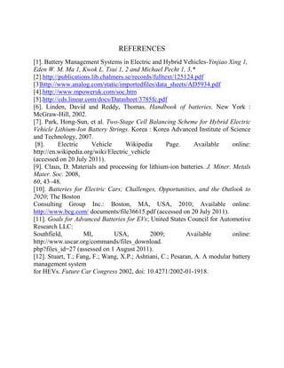 REFERENCES
[1]. Battery Management Systems in Electric and Hybrid Vehicles-Yinjiao Xing 1,
Eden W. M. Ma 1, Kwok L. Tsui 1, 2 and Michael Pecht 1, 3,*
[2].http://publications.lib.chalmers.se/records/fulltext/125124.pdf
[3]http://www.analog.com/static/importedfiles/data_sheets/AD5934.pdf
[4].http://www.mpoweruk.com/soc.htm
[5].http://cds.linear.com/docs/Datasheet/3785fc.pdf
[6]. Linden, David and Reddy, Thomas. Handbook of batteries. New York :
McGraw-Hill, 2002.
[7]. Park, Hong-Sun, et al. Two-Stage Cell Balancing Scheme for Hybrid Electric
Vehicle Lithium-Ion Battery Strings. Korea : Korea Advanced Institute of Science
and Technology, 2007.
[8]. Electric Vehicle Wikipedia Page. Available online:
http://en.wikipedia.org/wiki/Electric_vehicle
(accessed on 20 July 2011).
[9]. Claus, D. Materials and processing for lithium-ion batteries. J. Miner. Metals
Mater. Soc. 2008,
60, 43–48.
[10]. Batteries for Electric Cars; Challenges, Opportunities, and the Outlook to
2020; The Boston
Consulting Group Inc.: Boston, MA, USA, 2010; Available online:
http://www.bcg.com/ documents/file36615.pdf (accessed on 20 July 2011).
[11]. Goals for Advanced Batteries for EVs; United States Council for Automotive
Research LLC:
Southfield, MI, USA, 2009; Available online:
http://www.uscar.org/commands/files_download.
php?files_id=27 (assessed on 1 August 2011).
[12]. Stuart, T.; Fang, F.; Wang, X.P.; Ashtiani, C.; Pesaran, A. A modular battery
management system
for HEVs. Future Car Congress 2002, doi: 10.4271/2002-01-1918.
 