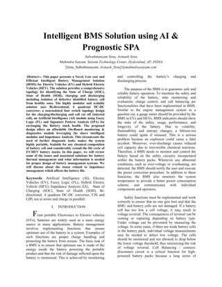 Intelligent BMS Solution using AI &
Prognostic SPA
Subrahmanyam Sista, Avinash Sista
Mahindra Satyam, Satyam Technology Center, Hyderabad, AP, INDIA
[Sista_Subrahmanyam, Avinash_Sista]@mahindrasatyam.com
Abstract--- This paper presents a Novel, Low cost and
Efficient Intelligent Battery Management Solution
(iBMS) for Electric Vehicles (EV) and Hybrid Electric
Vehicles (HEV). The solution provides a comprehensive
topology for identifying the State of Charge (SOC),
State of Health (SOH), charging and discharging
including isolation of defective identified battery cell
from healthy ones. The highly modular and scalable
solution uses Bi-directional, 4 quadrant DC-DC
converter; a non-isolated four switch topology design
for the charging/discharging and cell cut off (infected
cell), an Artificial Intelligence (AI) module using Fuzzy
Logic (FL) and Signature Pattern Analysis (SPA) for
envisaging the Battery stack health. The proposed
design offers an affordable On-Board monitoring &
diagnostics module leveraging the above intelligent
modules and Impedance Analysis. This circumvents the
need of further diagnostic tools; makes the system
highly portable, Scalable for any chemical composition
of battery cell and considerably extend the life cycle of
EV/HEV battery stacks. In this paper, we will review
some of the issues and associated solutions for battery
thermal management and what information is needed
for proper design of battery management systems. We
will discuss about the issues related to impedance
management which affects the battery life.
Keywords: Artificial Intelligence (AI), Electric
Vehicles (EV), Fuzzy Logic (FL), Hybrid Electric
Vehicle (HEV), Impedance Analysis (IA), State of
Charging (SOC), State of Health (SOH), Bi-
directional, 4 quadrant DC-DC convertor, UIS and
CIP( use in series and charge in parallel)
I. INTRODUCTION
From portable Electronics to Electric vehicles
(EVs), batteries are widely used as a main energy
source in many applications. Battery management
involves implementing functions that ensure
optimum use of the battery in a system. Examples of
such functions are proper charge handling and
protecting the battery from misuse. The basic task of
a BMS is to ensure that optimum use is made of the
energy inside the battery powering the portable
product and that the risk of damage inflicted upon the
battery is minimized. This is achieved by monitoring
and controlling the battery’s charging and
discharging process.
The purpose of the BMS is to guarantee safe and
reliable battery operation. To maintain the safety and
reliability of the battery, state monitoring and
evaluation, charge control, and cell balancing are
functionalities that have been implemented in BMS.
Similar to the engine management system in a
gasoline car, a gauge meter should be provided by the
BMS in EVs and HEVs. BMS indicators should show
the state of the safety, usage, performance, and
longevity of the battery. Due to volatility,
flammability and entropy changes, a lithium-ion
battery could ignite if misused. This is a serious
problem because an explosion could cause a fatal
accident. Moreover, over-discharge causes reduced
cell capacity due to irreversible chemical reactions.
Therefore, a BMS needs to monitor and control the
battery based on the safety circuitry incorporated
within the battery packs. Whenever any abnormal
conditions, such as over-voltage or overheating, are
detected, the BMS should notify the user and execute
the preset correction procedure. In addition to these
functions, the BMS also monitors the system
temperature to provide a better power consumption
scheme, and communicates with individual
components and operators.
Safety functions must be implemented and work
correctly to ensure that no one gets hurt and that the
BMU and battery cells are not damaged. If a battery
cell has too low a cell voltage, it may result in
voltage reversal. The consequences of reversal can be
venting or rupturing depending on battery type.
Under voltage can be prevented by measuring the
voltage. In some cases, if there are weak battery cells
in the battery pack, individual voltage measurements
may be needed to detect low voltage. The cells
should be monitored and not allowed to drop below
the lower voltage threshold, thus minimizing the risk
of voltage reversal. Cell Balancing / connect-
disconnect circuit is a critical function for high-
powered battery packs because a long series of
 
