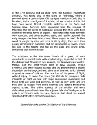 of the 17th century; and an allied form, the Solitaire (Pezophaps
solitaria), was found only in the island of Rodriguez, where it
survived about a century later. Old voyagers mention a Dodo also in
Bourbon, and a rude figure of it exists; but no remains of this bird
have been found. Almost complete skeletons of the Dodo and
Solitaire have, however, been recovered from the swamps of
Mauritius and the caves of Rodriguez, proving that they were both
extremely modified forms of pigeon. These large birds were formerly
very abundant, and being excellent eating and readily captured, the
early voyagers to these islands used them largely for food. As they
could be caught by man, and very easily by dogs, they were soon
greatly diminished in numbers; and the introduction of swine, which
ran wild in the forests and fed on the eggs and young birds,
completed their extermination.
The existence in the Mascarene Islands of a group of such
remarkable terrestrial birds, with aborted wings, is parallel to that of
the Apteryx and Dinornis in New Zealand, the Cassowaries of Austro-
Malaya, and the short-winged Rails of New Zealand, Tristan
d'Acunha, and other oceanic islands; and the phenomenon is clearly
dependent on the long-continued absence of enemies, which allowed
of great increase of bulk and the total loss of the power of flight,
without injury. In some few cases (the Ostrich for example) birds
incapable of flight co-exist with large carnivorous mammalia; but
these birds are large and powerful, as well as very swift, and are
thus able to escape from some enemies and defend themselves
against others. The entire absence of the smaller and more
defenceless ground-birds from the adjacent island of Madagascar, is
quite in accordance with this view, because that island has several
small but destructive carnivorous animals.
General Remarks on the Distribution of the Columbæ.
 