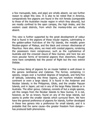 a few marsupials, bats, and pigs) are wholly absent, we see further
reason to adopt this view. It is also to be noted that in America,
comparatively few pigeons are found in the rich forests (comparable
to those of the Australian insular region in which they abound), but
are mostly confined to the open campos, the high Andes, and the
western coast districts, from which the monkey-tribe are wholly
absent.
This view is further supported by the great development of colour
that is found in the pigeons of these insular regions, culminating in
the golden-yellow fruit-dove of the Fiji Islands, the metallic green
Nicobar-pigeon of Malaya, and the black and crimson Alectrœnas of
Mauritius. Here also, alone, we meet with crested pigeons, rendering
the possessors more conspicuous; such as the Lopholaimus of
Australia and the crowned Goura of New Guinea; and here too are
more peculiar forms of terrestrial pigeons than elsewhere, though
none have completely lost the power of flight but the now extinct
Dididæ.
The curious liking of pigeons for an insular habitat is well shown in
the genera Ianthœnas and Calœnas. The former, containing 11
species, ranges over a hundred degrees of longitude, and forty-five
of latitude, extending into three regions, yet nowhere inhabits a
continent or even a large island. It is found in the Andaman and
Nicobar Islands; in the Philippines, Gilolo, and the smaller Papuan
Islands, and in Japan; yet not in any of the large Malay Islands or in
Australia. The other genus, Calœnas, consists of but a single species,
yet this ranges from the Nicobar Islands to New Guinea. It is not,
however, as far as known, found on any of the large islands, but
seems to prefer the smaller islands which surround them. We here
have the general preference of pigeons for islands, further developed
in these two genera into a preference for small islands; and it is
probable that the same cause—the greater freedom from danger—
has produced both phenomena.
 