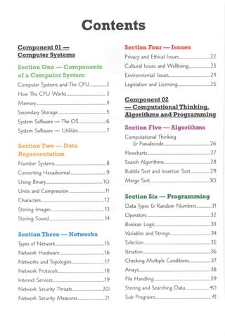 Contents
Component 01 —
Computer Systems
Section One —Components
of a Computer System
Computer Systems and The CPU 2
How The CPU Works 3
Memory .4
Secondary Storage 5
System Software — The OS 6
System Software — Utilities 7
SectionTwo —Data
Representation
Number Systems 8
Converting Hexadecimal 9
Using Binary 1O
Units and Compression 11
Characters 12
Storing Images 13
Storing Sound 14
SectionThree —Networks
Types of Network 15
Network Hardware 16
Networks and Topologies 17
Network Protocols 18
Internet Services 19
Network Security Threats 20
Network Security Measures 21
Section Four —Issues
Privacy and Ethical Issues 22
Cultural Issues and Wellbeing 23
Environmental Issues 24
Legislation and Licensing 25
Component 02
—Computational Thinking,
Algorithms and Programming
Section Five —Algorithms
Computational Thinking
&■ Pseudocode 26
Flowcharts 27
Search Algorithms 28
Bubble Sort and Insertion Sort 29
Merge Sort 30
Section Six —Programming
Data Types &- Random Numbers 31
Operators 32
Boolean Logic 33
Variables and Strings 34
Selection 35
Iteration 36
Checking Multiple Conditions 37
Arrays 38
File Handling 39
Storing and Searching Data .40
Sub Programs 41
 