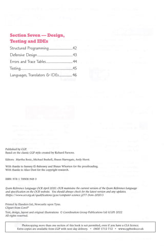 Section Seven —Design,
Testing and IDEs
Structured Programming 42
Defensive Design 43
Errors and Trace Tables 44
Testing 45
Languages, Translators IDEs 46
Published by CGP.
Based on the classic CGP style created by Richard Parsons.
Editors: Martha Bozic, Michael Bushell, Shaun Harrogate, Andy Hurst.
With thanks to Sammy El-Bahrawy and Shaun Whorton for the proofreading.
With thanks to Alice Dent for the copyright research.
ISBN: 978 1 78908 949 3
Exam Reference Language OCR April 2020. OCR maintains the current version of the Exam Reference Language
and specification on the OCR website. You should always check for the latest version and any updates,
(https:/ /www.ocr.org.uk/qualifications/gcse/computer-science-j277-from-2020/)
Printed by Elanders Ltd, Newcastle upon Tyne.
Clipart from Corel®
Text, design, layout and original illustrations © Coordination Group Publications Ltd (CGP) 2022
All rights reserved.
Photocopying more than one section of this book is not permitted, even if you have a CLA licence.
Extra copies are available from CGP with next day delivery. • 0800 1712 712 • www.cgpbooks.co.uk
 