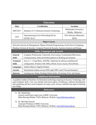 Education
Date Certification Location
2009-2015 Bachelor of I.T (Honours) Security Technology
Multimedia University (
Melaka , Malaysia)
2014
Interconnecting Cisco Networking Device
(ICND 1 & 2)
New Horizons (Dammam,
KSA)
Major Courses
Networks Security & Management, Objects Oriented Programming, Client Server Computing,
Database Systems & Security, Computer System & Security, Systems Analysis and Design.
Skills, Languages and Awards
General
Skills
Computer Professional, Teamwork, Fast Learner, Commitment/Motivation,
Communication, Ethics & Professionalism in Working environment.
Technical
Skills
Java, C++, Visual Basic, XHTML, Hardware & software installation &
configuration, Windows OS, Office (Word, Excel, Access, PowerPoint).
Languages Arabic (Native), English (Fluent).
Awards International student society (ISS) night 2007 award “best performance”.
Interests Learning new things, Reading Online books, Swimming, Pool, and Games.
Additional Information
A graduate student of bachelor of information technology majoring in Security Technology with
good computer skills. I am very familiar with most aspects of hardware, software development
and computing and have used computers for many years, always confident and eager in learning
new things.
References
1. Mr. Mohd Fikri
Lecturer and Project supervisor at MMU University.
Bukit Beruang Melaka 75450, Malaysia. Website: www.fist2.mmu.edu.my
2. Dr. Md Sohel Sayeed
Associate Professor at MMU University.
Bukit Beruang Melaka 75450, Malaysia. Website: www.fist2.mmu.edu.my
 