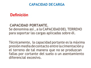 CAPACIDAD DECARGA
Definición
CAPACIDAD PORTANTE.
Se denomina así , a la CAPACIDADDEL TERRENO
para soportar las cargas aplicadas sobre él.
Técnicamente, la capacidad portante es la máxima
presión mediadecontacto entre lacimentación y
el terreno de tal manera que no se produzcan
fallas por cortante del suelo o un asentamiento
diferencial excesivo.
 