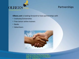 Partnerships
Olbees.com is looking forward to have partnerships with
• Institutes/Universities
• Free lancer online trainers
• Banks
• Advertisers
Learning Dreams Come True!
Partnerships
27-28, Ground Floor, Shobha Pavani Complex,
Vidyanagar, Hyderabad, Andhra Pradesh 500 044
INDIA . 91-40-2761 0029 or 91-40-4028 0611
E-mail ID : info@olbees.com
 