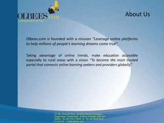 About Us
Olbees.com is founded with a mission “Leverage online platforms
to help millions of people’s learning dreams come true”.
Taking advantage of online trends, make education accessible
especially to rural areas with a vision “To become the most trusted
portal that connects online learning seekers and providers globally”.
Learning Dreams Come True!
27-28, Ground Floor, Shobha Pavani Complex,
Vidyanagar, Hyderabad, Andhra Pradesh 500 044
INDIA . 91-40-2761 0029 or 91-40-4028 0611
E-mail ID : info@olbees.com
 