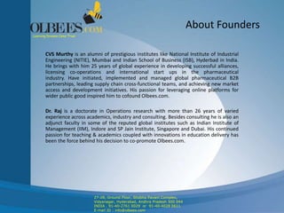 About Founders
CVS Murthy is an alumni of prestigious institutes like National Institute of Industrial
Engineering (NITIE), Mumbai and Indian School of Business (ISB), Hyderbad in India.
He brings with him 25 years of global experience in developing successful alliances,
licensing co-operations and international start ups in the pharmaceutical
industry. Have initiated, implemented and managed global pharmaceutical B2B
partnerships, leading supply chain cross-functional teams, and achieving new market
access and development initiatives. His passion for leveraging online platforms for
wider public good inspired him to cofound Olbees.com.
Dr. Raj is a doctorate in Operations research with more than 26 years of varied
experience across academics, industry and consulting. Besides consulting he is also an
adjunct faculty in some of the reputed global institutes such as Indian Institute of
Management (IIM), Indore and SP Jain Institute, Singapore and Dubai. His continued
passion for teaching & academics coupled with innovations in education delivery has
been the force behind his decision to co-promote Olbees.com.
Learning Dreams Come True!
27-28, Ground Floor, Shobha Pavani Complex,
Vidyanagar, Hyderabad, Andhra Pradesh 500 044
INDIA . 91-40-2761 0029 or 91-40-4028 0611
E-mail ID : info@olbees.com
 