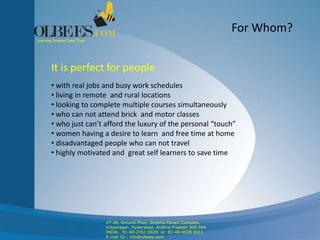 For Whom?
It is perfect for people
• with real jobs and busy work schedules
• living in remote and rural locations
• looking to complete multiple courses simultaneously
• who can not attend brick and motor classes
• who just can’t afford the luxury of the personal “touch”
• women having a desire to learn and free time at home
• disadvantaged people who can not travel
• highly motivated and great self learners to save time
Learning Dreams Come True!
27-28, Ground Floor, Shobha Pavani Complex,
Vidyanagar, Hyderabad, Andhra Pradesh 500 044
INDIA . 91-40-2761 0029 or 91-40-4028 0611
E-mail ID : info@olbees.com
 