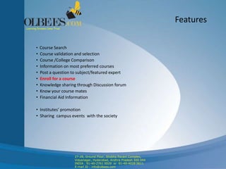 Features
• Course Search
• Course validation and selection
• Course /College Comparison
• Information on most preferred courses
• Post a question to subject/featured expert
• Enroll for a course
• Knowledge sharing through Discussion forum
• Know your course mates
• Financial Aid Information
• Institutes’ promotion
• Sharing campus events with the society
Learning Dreams Come True!
27-28, Ground Floor, Shobha Pavani Complex,
Vidyanagar, Hyderabad, Andhra Pradesh 500 044
INDIA . 91-40-2761 0029 or 91-40-4028 0611
E-mail ID : info@olbees.com
 