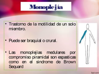 Monoplejía
• Trastorno de la motilidad de un solo
miembro.
• Puedeser braquial o crural.
• Las monoplejias medulares por
compromiso piramidal son espasticas
como en el sindrome de Brown
Sequard
 