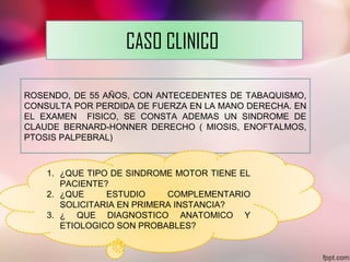CASO CLINICO
ROSENDO, DE 55 AÑOS, CON ANTECEDENTES DE TABAQUISMO,
CONSULTA POR PERDIDA DE FUERZA EN LA MANO DERECHA. EN
EL EXAMEN FISICO, SE CONSTA ADEMAS UN SINDROME DE
CLAUDE BERNARD-HONNER DERECHO ( MIOSIS, ENOFTALMOS,
PTOSIS PALPEBRAL)
1. ¿QUE TIPO DE SINDROME MOTOR TIENE EL
PACIENTE?
2. ¿QUE ESTUDIO COMPLEMENTARIO
SOLICITARIA EN PRIMERA INSTANCIA?
3. ¿ QUE DIAGNOSTICO ANATOMICO Y
ETIOLOGICO SON PROBABLES?
 
