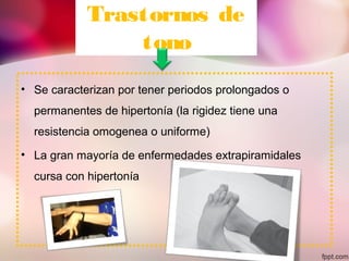 Trastornos de
tono
• Se caracterizan por tener periodos prolongados o
permanentes de hipertonía (la rigidez tiene una
resistencia omogenea o uniforme)
• La gran mayoría de enfermedades extrapiramidales
cursa con hipertonía
 