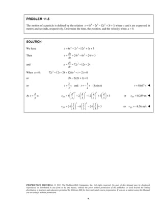PROPRIETARY MATERIAL. © 2013 The McGraw-Hill Companies, Inc. All rights reserved. No part of this Manual may be displayed,
reproduced or distributed in any form or by any means, without the prior written permission of the publisher, or used beyond the limited
distribution to teachers and educators permitted by McGraw-Hill for their individual course preparation. If you are a student using this Manual,
you are using it without permission.
9
PROBLEM 11.5
The motion of a particle is defined by the relation 4 3 2
6 2 12 3 3,x t t t t= − − + + where x and t are expressed in
meters and seconds, respectively. Determine the time, the position, and the velocity when 0.a =
SOLUTION
We have 4 3 2
6 2 12 3 3x t t t t= − − + +
Then 3 2
24 6 24 3
dx
v t t t
dt
= = − − +
and 2
72 12 24
dv
a t t
dt
= = − −
When 0:a = 2 2
72 12 24 12(6 2) 0t t t t− − = − − =
or (3 2)(2 1) 0t t− + =
or
2 1
s and s (Reject)
3 2
t t= = − 0.667 st = 
At
2
s:
3
t =
4 3 2
2/3
2 2 2 2
6 2 12 3 3
3 3 3 3
x
       
= − − + +       
       
2/3or 0.259 mx = 
3 2
2/3
2 2 2
24 6 24 3
3 3 3
v
     
= − − +     
     
2/3or 8.56 m/sv = − 
 