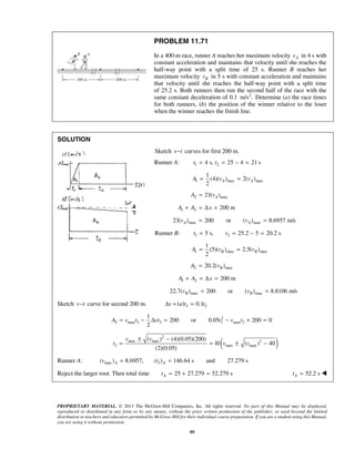 PROPRIETARY MATERIAL. © 2013 The McGraw-Hill Companies, Inc. All rights reserved. No part of this Manual may be displayed,
reproduced or distributed in any form or by any means, without the prior written permission of the publisher, or used beyond the limited
distribution to teachers and educators permitted by McGraw-Hill for their individual course preparation. If you are a student using this Manual,
you are using it without permission.
99
PROBLEM 11.71
In a 400-m race, runner A reaches her maximum velocity Av in 4 s with
constant acceleration and maintains that velocity until she reaches the
half-way point with a split time of 25 s. Runner B reaches her
maximum velocity Bv in 5 s with constant acceleration and maintains
that velocity until she reaches the half-way point with a split time
of 25.2 s. Both runners then run the second half of the race with the
same constant deceleration of 0.1 2
m/s . Determine (a) the race times
for both runners, (b) the position of the winner relative to the loser
when the winner reaches the finish line.
SOLUTION
Sketch v t− curves for first 200 m.
Runner A: 1 24 s, 25 4 21 st t= = − =
1 max max
1
(4)( ) 2( )
2
A AA v v= =
2 max21( )AA v=
1 2 200 mA A x+ = Δ =
max max23( ) 200 or ( ) 8.6957 m/sA Av v= =
Runner B: 1 25 s, 25.2 5 20.2 st t= = − =
1 max max
1
(5)( ) 2.5( )
2
B BA v v= =
2 max20.2( )BA v=
1 2 200 mA A x+ = Δ =
max max22.7( ) 200 or ( ) 8.8106 m/sB Bv v= =
Sketch v t− curve for second 200 m. 3 3| | 0.1v a t tΔ = =
2
3 max 3 3 3 max 3
1
200 or 0.05 200 0
2
A v t vt t v t= − Δ = − + =
( )
2
max max 2
3 max max
( ) (4)(0.05)(200)
10 ( ) 40
(2)(0.05)
v v
t v v
± −
= = ± −
Runner A: max( ) 8.6957,Av = 3( ) 146.64 s and 27.279 sAt =
Reject the larger root. Then total time 25 27.279 52.279 sAt = + = 52.2 sAt = 
 