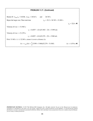 PROPRIETARY MATERIAL. © 2013 The McGraw-Hill Companies, Inc. All rights reserved. No part of this Manual may be displayed,
reproduced or distributed in any form or by any means, without the prior written permission of the publisher, or used beyond the limited
distribution to teachers and educators permitted by McGraw-Hill for their individual course preparation. If you are a student using this Manual,
you are using it without permission.
100
PROBLEM 11.71 (Continued)
Runner B: max( ) 8.8106,Bv = 3( ) 149.45 s and 26.765 sBt =
Reject the larger root. Then total time 25.2 26.765 51.965 sBt = + =
52.0 sBt = 
Velocity of A at 51.965 s:t =
1 8.6957 (0.1)(51.965 25) 5.999 m/sv = − − =
Velocity of A at 51.279 s:t =
2 8.6957 (0.1)(52.279 25) 5.968 m/sv = − − =
Over 51.965 s 52.965 s, runner covers a distancet A x≤ ≤ Δ
ave
1
( ) (5.999 5.968)(52.279 51.965)
2
x v tΔ = Δ = + − 1.879 mxΔ = 
 