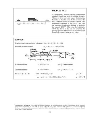 PROPRIETARY MATERIAL. © 2013 The McGraw-Hill Companies, Inc. All rights reserved. No part of this Manual may be displayed,
reproduced or distributed in any form or by any means, without the prior written permission of the publisher, or used beyond the limited
distribution to teachers and educators permitted by McGraw-Hill for their individual course preparation. If you are a student using this Manual,
you are using it without permission.
101
PROBLEM 11.72
A car and a truck are both traveling at the constant
speed of 35 mi/h; the car is 40 ft behind the truck.
The driver of the car wants to pass the truck, i.e.,
he wishes to place his car at B, 40 ft in front of the
truck, and then resume the speed of 35 mi/h. The
maximum acceleration of the car is 2
5 ft/s and
the maximum deceleration obtained by applying
the brakes is 2
20 ft/s . What is the shortest time in
which the driver of the car can complete the
passing operation if he does not at any time exceed
a speed of 50 mi/h? Draw the v t− curve.
SOLUTION
Relative to truck, car must move a distance: 16 40 50 40 146 ftxΔ = + + + =
Allowable increase in speed: 50 35 15 mi/h 22 ft/smvΔ = − = =
Acceleration Phase: 1 22/5 4.4 st = = 1
1
(22)(4.4) 48.4 ft
2
A = =
Deceleration Phase: 3 22/20 1.1 st = = 3
1
(22)(1.1) 12.1 ft
2
A = =
But: 1 2 3:x A A AΔ = + + 2146 ft 48.4 (22) 12.1t= + + 2 3.89 st =
total 1 2 3 4.4 s 3.89 s 1.1s 9.39 st t t t= + + = + + = 9.39 sBt = 
 