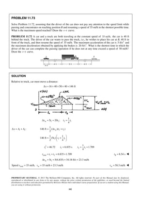 PROPRIETARY MATERIAL. © 2013 The McGraw-Hill Companies, Inc. All rights reserved. No part of this Manual may be displayed,
reproduced or distributed in any form or by any means, without the prior written permission of the publisher, or used beyond the limited
distribution to teachers and educators permitted by McGraw-Hill for their individual course preparation. If you are a student using this Manual,
you are using it without permission.
102
PROBLEM 11.73
Solve Problem 11.72, assuming that the driver of the car does not pay any attention to the speed limit while
passing and concentrates on reaching position B and resuming a speed of 35 mi/h in the shortest possible time.
What is the maximum speed reached? Draw the v t− curve.
PROBLEM 11.72 A car and a truck are both traveling at the constant speed of 35 mi/h; the car is 40 ft
behind the truck. The driver of the car wants to pass the truck, i.e., he wishes to place his car at B, 40 ft in
front of the truck, and then resume the speed of 35 mi/h. The maximum acceleration of the car is 2
5 ft/s and
the maximum deceleration obtained by applying the brakes is 2
20 ft/s . What is the shortest time in which the
driver of the car can complete the passing operation if he does not at any time exceed a speed of 50 mi/h?
Draw the v t− curve.
SOLUTION
Relative to truck, car must move a distance:
16 40 50 40 146 ftxΔ = + + + =
1 2 2 1
1
5 20 ;
4
mv t t t tΔ = = =
1 2:x A AΔ = + 1 2
1
146 ft ( )( )
2
mv t t= Δ +
1 1 1
1 1
146 ft (5 )
2 4
t t t
 
= + 
 
2
1 1 2 1
1
46.72 6.835 s 1.709
4
t t t t= = = =
total 1 2 6.835 1.709t t t= + = + 8.54 sBt = 
15 5(6.835) 34.18 ft/s 23.3 mi/hmv tΔ = = = =
totalSpeed 35 mi/h, 35 mi/h 23.3 mi/hmv v= = + 58.3 mi/hmv = 
 