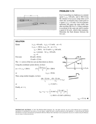 PROPRIETARY MATERIAL. © 2013 The McGraw-Hill Companies, Inc. All rights reserved. No part of this Manual may be displayed,
reproduced or distributed in any form or by any means, without the prior written permission of the publisher, or used beyond the limited
distribution to teachers and educators permitted by McGraw-Hill for their individual course preparation. If you are a student using this Manual,
you are using it without permission.
103
PROBLEM 11.74
Car A is traveling on a highway at a constant
speed 0( ) 60 mi/h,Av = and is 380 ft from
the entrance of an access ramp when car B
enters the acceleration lane at that point at
a speed 0( ) 15 mi/h.Bv = Car B accelerates
uniformly and enters the main traffic lane
after traveling 200 ft in 5 s. It then continues
to accelerate at the same rate until it reaches
a speed of 60 mi/h, which it then maintains.
Determine the final distance between the
two cars.
SOLUTION
Given: 0 0
0 0
( ) 60 mi/h, ( ) 1.5 mi/h; at 0,
( ) 380 ft, ( ) 0; at 5 s,
200 ft; for 15 mi/h 60 mi/h,
constant; for 60 mi/h,
0
A B
A B
B B
B B
B
v v t
x x t
x v
a v
a
= = =
= − = =
= < ≤
= =
=
First note 60 mi/h 88 ft/s
15 mi/h 22 ft/s
=
=
The v t− curves of the two cars are then drawn as shown.
Using the coordinate system shown, we have
at 5 s, 200 ft:Bt x= = 522+( )
(5 s) ft/s 200 ft
2
Bv 
= 
 
or 5( ) 58 ft/sBv =
Then, using similar triangles, we have
1
(88 22) ft/s (58 22) ft/s
( )
5 s
Ba
t
− −
= =
or 1 9.1667 st =
Finally, at 1t t=
/
22 + 88
(9.1667 s) ft/s
2
[ 380 ft (9.1667 s)(88 ft/s)]
B A B Ax x x
  
= − =   
  
− − +
or / 77.5 ftB Ax = 
 