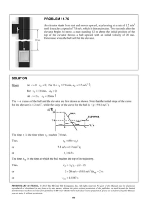 PROPRIETARY MATERIAL. © 2013 The McGraw-Hill Companies, Inc. All rights reserved. No part of this Manual may be displayed,
reproduced or distributed in any form or by any means, without the prior written permission of the publisher, or used beyond the limited
distribution to teachers and educators permitted by McGraw-Hill for their individual course preparation. If you are a student using this Manual,
you are using it without permission.
104
PROBLEM 11.75
An elevator starts from rest and moves upward, accelerating at a rate of 1.2 m/s2
until it reaches a speed of 7.8 m/s, which it then maintains. Two seconds after the
elevator begins to move, a man standing 12 m above the initial position of the
top of the elevator throws a ball upward with an initial velocity of 20 m/s.
Determine when the ball will hit the elevator.
SOLUTION
Given: At 0 0;Et v= = For 0 7.8 m/s,Ev< ≤ 2
1.2 m/s ;Ea = ↑
For 7.8 m/s, 0;E Ev a= =
At 2 s, 20m/sBt v= = ↑
The v t− curves of the ball and the elevator are first drawn as shown. Note that the initial slope of the curve
for the elevator is 2
1.2 m/s , while the slope of the curve for the ball is 2
( 9.81 m/s ).g− −
The time 1t is the time when Ev reaches 7.8 m/s.
Thus, (0)E Ev a t= +
or 2
17.8 m/s (1.2 m/s )t=
or 1 6.5 st =
The time topt is the time at which the ball reaches the top of its trajectory.
Thus, 0( ) ( 2)B Bv v g t= − −
or 2
top0 20 m/s (9.81 m/s )( 2) st= − −
or top 4.0387 st =
 