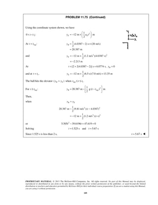 PROPRIETARY MATERIAL. © 2013 The McGraw-Hill Companies, Inc. All rights reserved. No part of this Manual may be displayed,
reproduced or distributed in any form or by any means, without the prior written permission of the publisher, or used beyond the limited
distribution to teachers and educators permitted by McGraw-Hill for their individual course preparation. If you are a student using this Manual,
you are using it without permission.
105
PROBLEM 11.75 (Continued)
Using the coordinate system shown, we have
10 :t t< < 21
12 m m
2
E Ey a t
 
= − +  
 
At top:t t=
1
(4.0387 2) s (20 m/s)
2
20.387 m
By = − ×
=
and 2 21
12 m (1.2 m/s )(4.0387 s)
2
2.213 m
Ey = − +
= −
At [2 2(4.0387 2)] s 6.0774 s, 0Bt y= + − = =
and at 1,t t=
1
12 m (6.5 s)(7.8 m/s) 13.35 m
2
Ey = − + =
The ball hits the elevator ( )B Ey y= when top 1.t t t≤ ≤
For top:t t≥ 2
top
1
20.387 m g ( ) m
2
By t t
 
= − − 
 
Then,
when B Ey y=
2 2
2 2
1
20.387 m (9.81 m/s )( 4.0387)
2
1
12 m (1.2 m/s )( s)
2
t
t
− −
= − +
or 2
5.505 39.6196 47.619 0t t− + =
Solving 1.525 s and 5.67 st t= =
Since 1.525 s is less than 2 s, 5.67 st = 
 