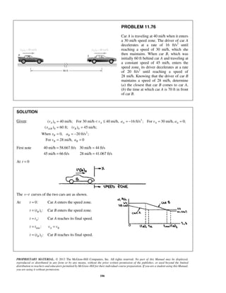 PROPRIETARY MATERIAL. © 2013 The McGraw-Hill Companies, Inc. All rights reserved. No part of this Manual may be displayed,
reproduced or distributed in any form or by any means, without the prior written permission of the publisher, or used beyond the limited
distribution to teachers and educators permitted by McGraw-Hill for their individual course preparation. If you are a student using this Manual,
you are using it without permission.
106
PROBLEM 11.76
Car A is traveling at 40 mi/h when it enters
a 30 mi/h speed zone. The driver of car A
decelerates at a rate of 16 ft/s2
until
reaching a speed of 30 mi/h, which she
then maintains. When car B, which was
initially 60 ft behind car A and traveling at
a constant speed of 45 mi/h, enters the
speed zone, its driver decelerates at a rate
of 20 ft/s2
until reaching a speed of
28 mi/h. Knowing that the driver of car B
maintains a speed of 28 mi/h, determine
(a) the closest that car B comes to car A,
(b) the time at which car A is 70 ft in front
of car B.
SOLUTION
Given: 2
0
/ 0 0
2
( ) 40 mi/h; For 30 mi/h 40 mi/h, 16 ft/s ; For 30 mi/h, 0;
( ) 60 ft; ( ) 45 mi/h;
When 0, 20 ft/s ;
For 28 mi/h, 0
A A A A A
A B B
B B
B B
v v a v a
x v
x a
v a
= < ≤ = − = =
= =
= = −
= =
First note 40 mi/h 58.667 ft/s 30 mi/h 44 ft/s
45 mi/h 66 ft/s 28 mi/h 41.067 ft/s
= =
= =
At 0t =
The v t− curves of the two cars are as shown.
At 0:t = Car A enters the speed zone.
1( ) :Bt t= Car B enters the speed zone.
:At t= Car A reaches its final speed.
min :t t= A Bv v=
2( ) :Bt t= Car B reaches its final speed.
 