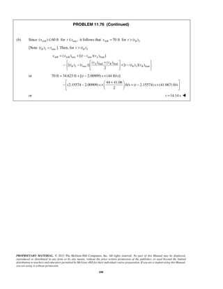 PROPRIETARY MATERIAL. © 2013 The McGraw-Hill Companies, Inc. All rights reserved. No part of this Manual may be displayed,
reproduced or distributed in any form or by any means, without the prior written permission of the publisher, or used beyond the limited
distribution to teachers and educators permitted by McGraw-Hill for their individual course preparation. If you are a student using this Manual,
you are using it without permission.
108
PROBLEM 11.76 (Continued)
(b) Since /( ) 60 ftA Bx ≤ for min ,t t≤ it follows that / 70 ftA Bx = for 2( )Bt t>
[Note 2 min( )Bt t ]. Then, for 2( )Bt t>
/ / min min final
final final
2 min 2 final
( ) [( )( ) ]
( ) ( )
[( ) ( )] [ ( ) ]( )
2
A B A B A
A B
B B B
x x t t v
v v
t t t t v
= + −
 + 
− − + −  
  
or 70 ft 34.623 ft [( 2.00909) s (44 ft/s)]
44 41.06
(2.15574 2.00909) s ft/s ( 2.15574) s (41.067) ft/s
2
t
t
= + − ×
 + 
− − × + − ×  
  
or 14.14 st = 
 