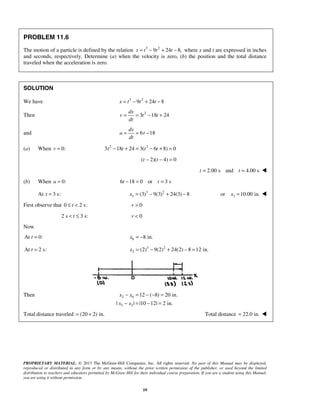 PROPRIETARY MATERIAL. © 2013 The McGraw-Hill Companies, Inc. All rights reserved. No part of this Manual may be displayed,
reproduced or distributed in any form or by any means, without the prior written permission of the publisher, or used beyond the limited
distribution to teachers and educators permitted by McGraw-Hill for their individual course preparation. If you are a student using this Manual,
you are using it without permission.
10
PROBLEM 11.6
The motion of a particle is defined by the relation 3 2
9 24 8,x t t t= − + − where x and t are expressed in inches
and seconds, respectively. Determine (a) when the velocity is zero, (b) the position and the total distance
traveled when the acceleration is zero.
SOLUTION
We have 3 2
9 24 8x t t t= − + −
Then 2
3 18 24
dx
v t t
dt
= = − +
and 6 18
dv
a t
dt
= = −
(a) When 0:v = 2 2
3 18 24 3( 6 8) 0t t t t− + = − + =
( 2)( 4) 0t t− − =
2.00 s and 4.00 st t= = 
(b) When 0:a = 6 18 0 or 3 st t− = =
At 3 s:t = 3 2
3 (3) 9(3) 24(3) 8x = − + − 3or 10.00 in.x = 
First observe that 0 2 s:t≤ < 0v >
2 s 3 s:t< ≤ 0v <
Now
At 0:t = 0 8 in.x = −
At 2 s:t = 3 2
2 (2) 9(2) 24(2) 8 12 in.x = − + − =
Then 2 0
3 2
12 ( 8) 20 in.
| | |10 12| 2 in.
x x
x x
− = − − =
− = − =
Total distance traveled (20 2) in.= + Total distance 22.0 in.= 
 