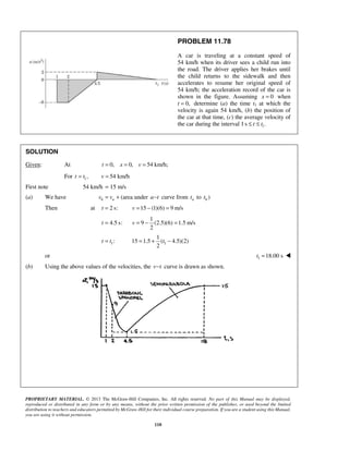 PROPRIETARY MATERIAL. © 2013 The McGraw-Hill Companies, Inc. All rights reserved. No part of this Manual may be displayed,
reproduced or distributed in any form or by any means, without the prior written permission of the publisher, or used beyond the limited
distribution to teachers and educators permitted by McGraw-Hill for their individual course preparation. If you are a student using this Manual,
you are using it without permission.
110
PROBLEM 11.78
A car is traveling at a constant speed of
54 km/h when its driver sees a child run into
the road. The driver applies her brakes until
the child returns to the sidewalk and then
accelerates to resume her original speed of
54 km/h; the acceleration record of the car is
shown in the figure. Assuming 0x = when
t 0,= determine (a) the time t1 at which the
velocity is again 54 km/h, (b) the position of
the car at that time, (c) the average velocity of
the car during the interval 1 1s .t t≤ ≤
SOLUTION
Given: At 0, 0, 54 km/h;t x v= = =
For 1,t t= 54 km/hv =
First note 54 km/h 15 m/s=
(a) We have b av v= + (area under a t− curve from at to )bt
Then at 2 s:t = 15 (1)(6) 9 m/sv = − =
4.5 s:t =
1
9 (2.5)(6) 1.5 m/s
2
v = − =
1:t t= 1
1
15 1.5 ( 4.5)(2)
2
t= + −
or 1 18.00 st = 
(b) Using the above values of the velocities, the v t− curve is drawn as shown.
 