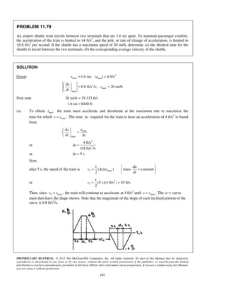 PROPRIETARY MATERIAL. © 2013 The McGraw-Hill Companies, Inc. All rights reserved. No part of this Manual may be displayed,
reproduced or distributed in any form or by any means, without the prior written permission of the publisher, or used beyond the limited
distribution to teachers and educators permitted by McGraw-Hill for their individual course preparation. If you are a student using this Manual,
you are using it without permission.
112
PROBLEM 11.79
An airport shuttle train travels between two terminals that are 1.6 mi apart. To maintain passenger comfort,
the acceleration of the train is limited to ±4 ft/s2
, and the jerk, or rate of change of acceleration, is limited to
±0.8 ft/s2
per second. If the shuttle has a maximum speed of 20 mi/h, determine (a) the shortest time for the
shuttle to travel between the two terminals, (b) the corresponding average velocity of the shuttle.
SOLUTION
Given: 2
max max1.6 mi; | | 4 ft/sx a= =
2
max
max
0.8 ft/s /s; 20 mi/h
da
v
dt
 
= = 
 
First note 20 mi/h 29.333 ft/s
1.6 mi 8448 ft
=
=
(a) To obtain min ,t the train must accelerate and decelerate at the maximum rate to maximize the
time for which max .v v= The time tΔ required for the train to have an acceleration of 4 ft/s2
is found
from
max
max
ada
dt t
 
=  Δ 
or
2
2
4 ft/s
0.8 ft/s /s
tΔ =
or 5 stΔ =
Now,
after 5 s, the speed of the train is 5 max
1
( )( )
2
v t a= Δ since constant
da
dt
 
= 
 
or 2
5
1
(5 s)(4 ft/s ) 10 ft/s
2
v = =
Then, since 5 max ,v v< the train will continue to accelerate at 4 ft/s2
until max .v v= The a t− curve
must then have the shape shown. Note that the magnitude of the slope of each inclined portion of the
curve is 0.8 ft/s2
/s.
 