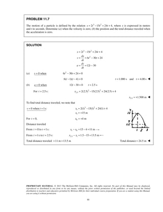 PROPRIETARY MATERIAL. © 2013 The McGraw-Hill Companies, Inc. All rights reserved. No part of this Manual may be displayed,
reproduced or distributed in any form or by any means, without the prior written permission of the publisher, or used beyond the limited
distribution to teachers and educators permitted by McGraw-Hill for their individual course preparation. If you are a student using this Manual,
you are using it without permission.
11
PROBLEM 11.7
The motion of a particle is defined by the relation 3 2
2 15 24 4,x t t t= − + + where x is expressed in meters
and t in seconds. Determine (a) when the velocity is zero, (b) the position and the total distance traveled when
the acceleration is zero.
SOLUTION
3 2
2
2 15 24 4
6 30 24
12 30
x t t t
dx
v t t
dt
dv
a t
dt
= − + +
= = − +
= = −
(a) 0 whenv = 2
6 30 24 0t t− + =
6( 1)( 4) 0t t− − = 1.000 s and 4.00 st t= = 
(b) 0 whena = 12 30 0 2.5 st t− = =
For 2.5 s:t = 3 2
2.5 2(2.5) 15(2.5) 24(2.5) 4x = − + +
2.5 1.500 mx = + 
To find total distance traveled, we note that
0 when 1s:v t= = 3 2
1
1
2(1) 15(1) 24(1) 4
15 m
x
x
= − + +
= +
For 0,t = 0 4 mx = +
Distance traveled
From 0 to 1s:t t= = 1 0 15 4 11 mx x− = − =
From 1s to 2.5 s:t t= = 2.5 1 1.5 15 13.5 mx x− = − =
Total distance traveled 11 m 13.5 m= + Total distance 24.5 m= 
 