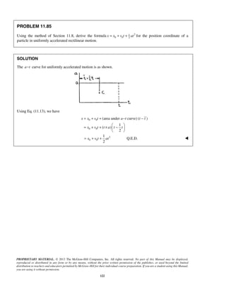 PROPRIETARY MATERIAL. © 2013 The McGraw-Hill Companies, Inc. All rights reserved. No part of this Manual may be displayed,
reproduced or distributed in any form or by any means, without the prior written permission of the publisher, or used beyond the limited
distribution to teachers and educators permitted by McGraw-Hill for their individual course preparation. If you are a student using this Manual,
you are using it without permission.
122
PROBLEM 11.85
Using the method of Section 11.8, derive the formula 21
0 0 2
x x v t at= + + for the position coordinate of a
particle in uniformly accelerated rectilinear motion.
SOLUTION
The a t− curve for uniformly accelerated motion is as shown.
Using Eq. (11.13), we have
0 0
0 0
(area under curve) ( )
1
( )
2
x x v t a t t t
x v t t a t t
= + + − −
 
= + + × − 
 
2
0 0
1
2
x v t at= + + Q.E.D. 
 