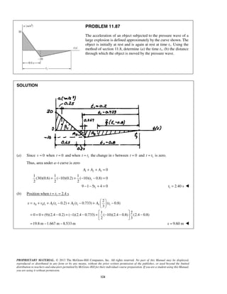 PROPRIETARY MATERIAL. © 2013 The McGraw-Hill Companies, Inc. All rights reserved. No part of this Manual may be displayed,
reproduced or distributed in any form or by any means, without the prior written permission of the publisher, or used beyond the limited
distribution to teachers and educators permitted by McGraw-Hill for their individual course preparation. If you are a student using this Manual,
you are using it without permission.
124
PROBLEM 11.87
The acceleration of an object subjected to the pressure wave of a
large explosion is defined approximately by the curve shown. The
object is initially at rest and is again at rest at time t1. Using the
method of section 11.8, determine (a) the time t1, (b) the distance
through which the object is moved by the pressure wave.
SOLUTION
(a) Since 0v = when 0t = and when 1t t= the change in v between 0t = and 1t t= is zero.
Thus, area under a−t curve is zero
1 2 3
1
1
0
1 1 1
(30)(0.6) ( 10)(0.2) ( 10)( 0.8) 0
2 2 2
9 1 5 4 0
A A A
t
t
+ + =
+ − + − − =
− − + = 1 2.40 st = 
(b) Position when t = t1 = 2.4 s
0 0 1 1 1 2 1 3 1
2
( 0.2) ( 0.733) ( 0.8)
3
1 2
0 0 (9)(2.4 0.2) ( 1)(2.4 0.733) ( 10)(2.4 0.8) (2.4 0.8)
2 3
19.8 m 1.667 m 8.533 m
x x v t A t A t A t
 
= + + − + − + − 
 
 
= + + − + − − + − − − 
 
= − − 9.60 mx = 
 