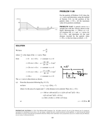 PROPRIETARY MATERIAL. © 2013 The McGraw-Hill Companies, Inc. All rights reserved. No part of this Manual may be displayed,
reproduced or distributed in any form or by any means, without the prior written permission of the publisher, or used beyond the limited
distribution to teachers and educators permitted by McGraw-Hill for their individual course preparation. If you are a student using this Manual,
you are using it without permission.
125
PROBLEM 11.88
For the particle of Problem 11.63, draw the
a t− curve and determine, using the method
of Section 11.8, (a) the position of the
particle when 52 s,t = (b) the maximum
value of its position coordinate.
PROBLEM 11.63 A particle moves in a
straight line with the velocity shown in the
figure. Knowing that 540 mx = − at 0,t =
(a) construct the a t− and x t− curves for
0 50 s,t< < and determine (b) the total
distance traveled by the particle when
t 50 s,= (c) the two times at which 0.x =
SOLUTION
We have
dv
a
dt
=
where dv
dt
is the slope of the v t− curve. Then
from 0 to 10 s:t t= = constant 0v a=  =
10 s to 26 s:t t= = 220 60
5 m/s
26 10
a
− −
= = −
−
26 s to 41 s:t t= = constant 0v a=  =
41 s to 46 s:t t= = 25 ( 20)
3 m/s
46 41
a
− − −
= =
−
46 s:t > constant 0v a=  =
The a t− curve is then drawn as shown.
(a) From the discussion following Eq. (11.13),
we have 0 0 1 1( )x x v t A t t= + + Σ −
where A is the area of a region and t is the distance to its centroid. Then, for 1 52 st =
2
2
540 m (60 m/s)(52 s) { [(16 s)(5 m/s )](52 18) s
[(5 s)(3 m/s )](52 43.5)s}
[ 540 (3120) ( 2720 127.5)] m
x = − + + − −
+ −
= − + + − +
or 12.50 mx = − 
 