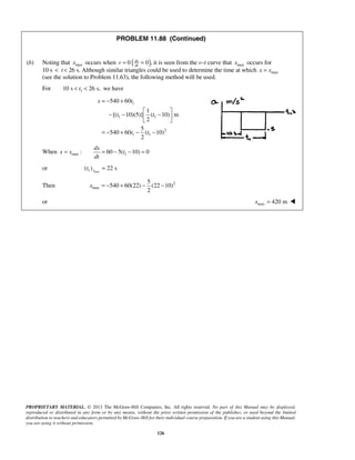 PROPRIETARY MATERIAL. © 2013 The McGraw-Hill Companies, Inc. All rights reserved. No part of this Manual may be displayed,
reproduced or distributed in any form or by any means, without the prior written permission of the publisher, or used beyond the limited
distribution to teachers and educators permitted by McGraw-Hill for their individual course preparation. If you are a student using this Manual,
you are using it without permission.
126
PROBLEM 11.88 (Continued)
(b) Noting that maxx occurs when ( )0 0 ,dx
dt
v = = it is seen from the v–t curve that maxx occurs for
10 s < t < 26 s. Although similar triangles could be used to determine the time at which maxx x=
(see the solution to Problem 11.63), the following method will be used.
For 110 s 26 s,t< < we have
1
1 1
2
1 1
540 60
1
[( 10)(5)] ( 10) m
2
5
540 60 ( 10)
2
x t
t t
t t
= − +
 
− − − 
 
= − + − −
When max :x x= 160 5( 10) 0
dx
t
dt
= − − =
or max1( ) 22 sxt =
Then 2
max
5
540 60(22) (22 10)
2
x = − + − −
or max 420 mx = 
 