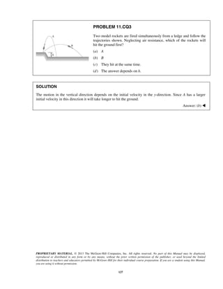 PROPRIETARY MATERIAL. © 2013 The McGraw-Hill Companies, Inc. All rights reserved. No part of this Manual may be displayed,
reproduced or distributed in any form or by any means, without the prior written permission of the publisher, or used beyond the limited
distribution to teachers and educators permitted by McGraw-Hill for their individual course preparation. If you are a student using this Manual,
you are using it without permission.
127
PROBLEM 11.CQ3
Two model rockets are fired simultaneously from a ledge and follow the
trajectories shown. Neglecting air resistance, which of the rockets will
hit the ground first?
(a) A
(b) B
(c) They hit at the same time.
(d) The answer depends on h.
SOLUTION
The motion in the vertical direction depends on the initial velocity in the y-direction. Since A has a larger
initial velocity in this direction it will take longer to hit the ground.
Answer: (b) 
 