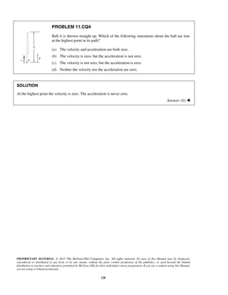 PROPRIETARY MATERIAL. © 2013 The McGraw-Hill Companies, Inc. All rights reserved. No part of this Manual may be displayed,
reproduced or distributed in any form or by any means, without the prior written permission of the publisher, or used beyond the limited
distribution to teachers and educators permitted by McGraw-Hill for their individual course preparation. If you are a student using this Manual,
you are using it without permission.
128
PROBLEM 11.CQ4
Ball A is thrown straight up. Which of the following statements about the ball are true
at the highest point in its path?
(a) The velocity and acceleration are both zero.
(b) The velocity is zero, but the acceleration is not zero.
(c) The velocity is not zero, but the acceleration is zero.
(d) Neither the velocity nor the acceleration are zero.
SOLUTION
At the highest point the velocity is zero. The acceleration is never zero.
Answer: (b) 
 