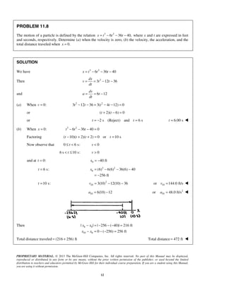 PROPRIETARY MATERIAL. © 2013 The McGraw-Hill Companies, Inc. All rights reserved. No part of this Manual may be displayed,
reproduced or distributed in any form or by any means, without the prior written permission of the publisher, or used beyond the limited
distribution to teachers and educators permitted by McGraw-Hill for their individual course preparation. If you are a student using this Manual,
you are using it without permission.
12
PROBLEM 11.8
The motion of a particle is defined by the relation 3 2
6 36 40,x t t t= − − − where x and t are expressed in feet
and seconds, respectively. Determine (a) when the velocity is zero, (b) the velocity, the acceleration, and the
total distance traveled when 0.x =
SOLUTION
We have 3 2
6 36 40x t t t= − − −
Then 2
3 12 36
dx
v t t
dt
= = − −
and 6 12
dv
a t
dt
= = −
(a) When 0:v = 2 2
3 12 36 3( 4 12) 0t t t t− − = − − =
or ( 2)( 6) 0t t+ − =
or 2 s (Reject) and 6 st t= − = 6.00 st = 
(b) When 0:x = 3 2
6 36 40 0t t t− − − =
Factoring ( 10)( 2)( 2) 0 or 10 st t t t− + + = =
Now observe that 0 6 s:t≤ < 0v <
6 s 10 s:t< ≤ 0v >
and at 0:t = 0 40 ftx = −
6 s:t = 3 2
6 (6) 6(6) 36(6) 40
256 ft
x = − − −
= −
10 s:t = 2
10 3(10) 12(10) 36v = − − 10or 144.0 ft/sv = 
10 6(10) 12a = − 2
10or 48.0 ft/sa = 
Then 6 0
10 6
| | | 256 ( 40)| 216 ft
0 ( 256) 256 ft
x x
x x
− = − − − =
− = − − =
Total distance traveled (216 256) ft= + Total distance 472 ft= 
 