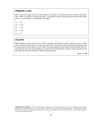 PROPRIETARY MATERIAL. © 2013 The McGraw-Hill Companies, Inc. All rights reserved. No part of this Manual may be displayed,
reproduced or distributed in any form or by any means, without the prior written permission of the publisher, or used beyond the limited
distribution to teachers and educators permitted by McGraw-Hill for their individual course preparation. If you are a student using this Manual,
you are using it without permission.
129
PROBLEM 11.CQ5
Ball A is thrown straight up with an initial speed v0 and reaches a maximum elevation h before falling back
down. When A reaches its maximum elevation, a second ball is thrown straight upward with the same initial
speed v0. At what height, y, will the balls cross paths?
(a) y = h
(b) y > h/2
(c) y = h/2
(d) y < h/2
(e) y = 0
SOLUTION
When the ball is thrown up in the air it will be constantly slowing down until it reaches its apex, at which
point it will have a speed of zero. So, the time it will take to travel the last half of the distance to the apex will
be longer than the time it takes for the first half. This same argument can be made for the ball falling from the
maximum elevation. It will be speeding up, so the first half of the distance will take longer than the second
half. Therefore, the balls should cross above the half-way point.
Answer: (b) 
 